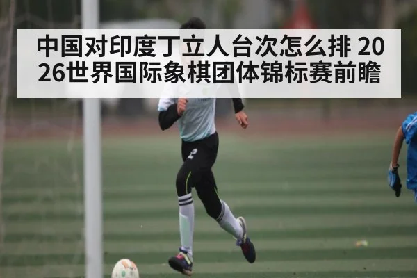 中国对印度丁立人台次怎么排 2026世界国际象棋团体锦标赛前瞻